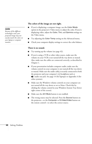 Page 7468Solving Problems
The colors of the image are not right.
■If you’re displaying a computer image, use the Color Mode 
option in the projector’s Video menu to adjust the color. If you’re 
displaying video, adjust the 
Color, Tint, and Gamma settings on 
the Video menu. 
■Try adjusting the Color Temp setting on the Advanced menu.
■Check your computer display settings to correct the color balance.
There is no sound.
■Try turning up the volume (see page 42). 
■If you’re using a VCR or other video source,...