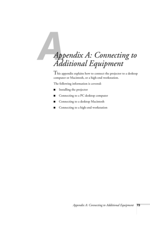 Page 79Appendix A: Connecting to Additional Equipment73
A
Appendix A: Connecting to 
Additional Equipment
This appendix explains how to connect the projector to a desktop 
computer or Macintosh, or a high-end workstation. 
The following information is covered:
■Installing the projector
■Connecting to a PC desktop computer
■Connecting to a desktop Macintosh
■Connecting to a high-end workstation
720-730.book  Page 73  Thursday, October 30, 2003  11:32 AM 