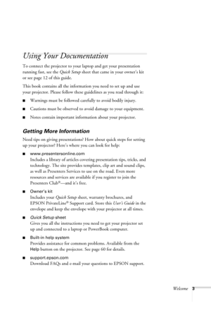 Page 9Welcome3
Using Your Documentation
To connect the projector to your laptop and get your presentation 
running fast, see the Quick Setup sheet that came in your owner’s kit 
or see page 12 of this guide.
This book contains all the information you need to set up and use 
your projector. Please follow these guidelines as you read through it:
■Warnings must be followed carefully to avoid bodily injury.
■Cautions must be observed to avoid damage to your equipment.
■Notes contain important information about...