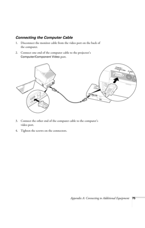 Page 81Appendix A: Connecting to Additional Equipment75
Connecting the Computer Cable
1. Disconnect the monitor cable from the video port on the back of 
the computer. 
2. Connect one end of the computer cable to the projector’s 
Computer/Component Video port.
3. Connect the other end of the computer cable to the computer’s 
video port.
4. Tighten the screws on the connectors.
720-730.book  Page 75  Thursday, October 30, 2003  11:32 AM 