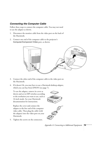 Page 85Appendix A: Connecting to Additional Equipment79
Connecting the Computer Cable
Follow these steps to connect the computer cable. You may not need 
to use the adapter as shown.
1. Disconnect the monitor cable from the video port on the back of 
the Macintosh.
2. Connect one end of the computer cable to the projector’s 
Computer/Component Video port, as shown. 
 
3. Connect the other end of the computer cable to the video port on 
the Macintosh. 
4. If it doesn’t fit, you may have to use a Macintosh...