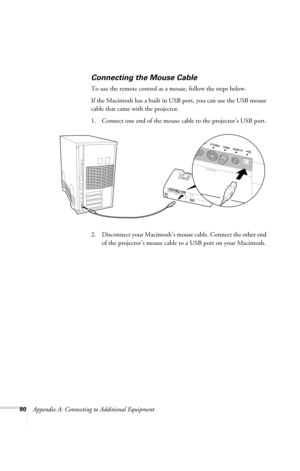 Page 8680Appendix A: Connecting to Additional Equipment
Connecting the Mouse Cable
To use the remote control as a mouse, follow the steps below. 
If the Macintosh has a built in USB port, you can use the USB mouse 
cable that came with the projector.
1. Connect one end of the mouse cable to the projector’s USB port. 
 
2. Disconnect your Macintosh’s mouse cable. Connect the other end 
of the projector’s mouse cable to a USB port on your Macintosh.
720-730.book  Page 80  Thursday, October 30, 2003  11:32 AM 