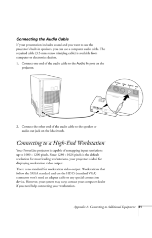 Page 87Appendix A: Connecting to Additional Equipment81
Connecting the Audio Cable
If your presentation includes sound and you want to use the 
projector’s built-in speakers, you can use a computer audio cable. The 
required cable (3.5-mm stereo miniplug cable) is available from 
computer or electronics dealers.
1. Connect one end of the audio cable to the 
Audio In port on the 
projector. 
  
2. Connect the other end of the audio cable to the speaker or 
audio-out jack on the Macintosh.
Connecting to a...