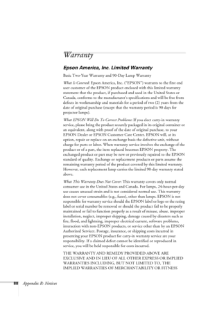 Page 9488Appendix B: Notices
Warranty
Epson America, Inc. Limited Warranty
Basic Two-Year Warranty and 90-Day Lamp Warranty
What Is Covered: Epson America, Inc. (“EPSON”) warrants to the first end 
user customer of the EPSON product enclosed with this limited warranty 
statement that the product, if purchased and used in the United States or 
Canada, conforms to the manufacturer’s specifications and will be free from 
defects in workmanship and materials for a period of two (2) years from the 
date of original...