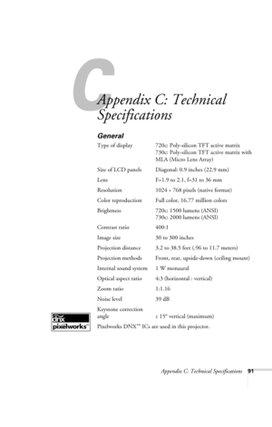 Page 97Appendix C: Technical Specifications91
C
Appendix C: Technical 
Specifications
General
Type of display 720c: Poly-silicon TFT active matrix 
730c: Poly-silicon TFT active matrix with 
MLA (Micro Lens Array)
Size of LCD panels  Diagonal: 0.9 inches (22.9 mm)
Lens F=1.9 to 2.1, f=31 to 36 mm
Resolution 1024 
× 768 pixels (native format)
Color reproduction Full color, 16.77 million colors
Brightness 720c: 1500 lumens (ANSI) 
730c: 2000 lumens (ANSI)
Contrast ratio 400:1
Image size 30 to 300 inches...