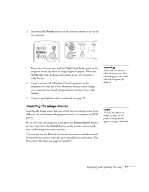 Page 17Displaying and Adjusting the Image17
3. Press the red PPower button on the remote control or on top of 
the projector. 
The projector beeps once and the 
Power light flashes green as the 
projector warms up, then an image begins to appear. When the 
Power light stops flashing and remains green, the projector is 
ready for use.  
4. If you’ve connected a Windows
®-based computer to the 
projector, you may see a New Hardware Wizard screen saying 
your computer has found a plug-and-play monitor; if so,...