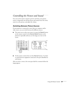 Page 29Using the Remote Control29
Controlling the Picture and Sound
You can use the remote control to preview and select your picture 
sources, temporarily turn off the picture and sound, freeze the action, 
zoom in on the picture, and adjust the volume. 
Switching Between Picture Sources
If your projector is connected to more than one computer and/or 
video source, you can switch between the different sources: 
■The easiest way to select your source is to press the Search button 
on the remote control (or the...