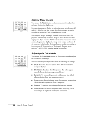 Page 3232Using the Remote Control
Resizing Video images
You can use the Resize button on the remote control to adjust how 
an image fits into the display area. 
For video images, press 
Resize to switch the aspect ratio between 4:3 
and 16:9. This lets you play certain digital video images or movies 
recorded on certain DVDs in 16:9 widescreen format. 
For computer images, resizing is normally unnecessary, since the 
projector automatically resizes the image to make the best use of the 
display area. If you...