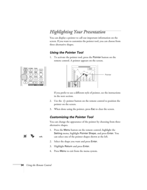 Page 3434Using the Remote Control
Highlighting Your Presentation
You can display a pointer to call out important information on the 
screen. If you want to customize the pointer tool, you can choose from 
three alternative shapes.
Using the Pointer Tool
1. To activate the pointer tool, press the Pointer button on the 
remote control. A pointer appears on the screen.
If you prefer to use a different style of pointer, see the instructions 
in the next section.
2. Use the  pointer button on the remote control to...