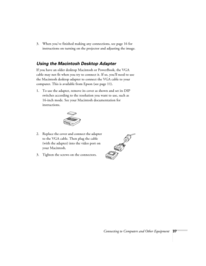 Page 37Connecting to Computers and Other Equipment37
3. When you’ve finished making any connections, see page 16 for 
instructions on turning on the projector and adjusting the image. 
Using the Macintosh Desktop Adapter
If you have an older desktop Macintosh or PowerBook, the VGA 
cable may not fit when you try to connect it. If so, you’ll need to use 
the Macintosh desktop adapter to connect the VGA cable to your 
computer. This is available from Epson (see page 11). 
1. To use the adapter, remove its cover...