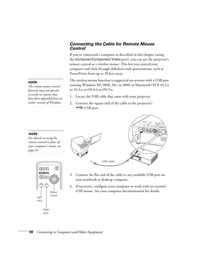 Page 3838Connecting to Computers and Other Equipment
Connecting the Cable for Remote Mouse 
Control 
If you’ve connected a computer as described in this chapter (using 
the 
Computer/Component Video port), you can use the projector’s 
remote control as a wireless mouse. This lets you control your 
computer and click through slideshow-style presentations, such as 
PowerPoint,
 from up to 20 feet away. 
The wireless mouse function is supported on systems with a USB port 
running Windows XP, 98SE, Me, or 2000, or...