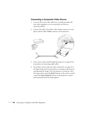 Page 4040Connecting to Computers and Other Equipment
Connecting a Composite Video Source
1. Locate an RCA-style video cable (one is usually provided with 
your video equipment or you can purchase one from an 
electronics dealer).
2. Connect the cable to the yellow video output connector on your 
player and the yellow 
Video connector on the projector:
3. If you want to play sound through the projector, see page 44 for 
instructions on connecting audio cables.
4. If you don’t need to make any other connections,...