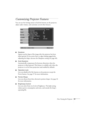 Page 51Fine-Tuning the Projector51
Customizing Projector Features
You can use the Settings menu to lock the buttons on the projector, 
adjust audio volume, and customize several other features.
■Keystone 
Squares up the shape of the image after the projector has been 
tilted upward. If you notice lines or edges looking jagged after 
adjusting the shape, decrease the Sharpness setting (see page 48). 
■Auto Keystone
Automatically compensates for keystone distortion when the 
projector is tilted upward. This...