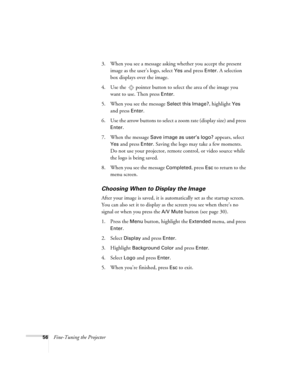Page 5656Fine-Tuning the Projector3. When you see a message asking whether you accept the present 
image as the user’s logo, select 
Yes and press Enter. A selection 
box displays over the image. 
4. Use the  pointer button to select the area of the image you 
want to use. Then press 
Enter.
5. When you see the message 
Select this Image?, highlight Yes 
and press 
Enter. 
6. Use the arrow buttons to select a zoom rate (display size) and press 
Enter.
7. When the message 
Save image as user’s logo? appears,...