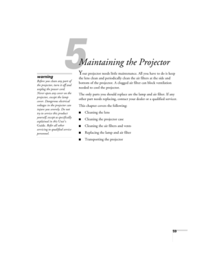 Page 5959
1
Maintaining the Projector
Your projector needs little maintenance. All you have to do is keep 
the lens clean and periodically clean the air filters at the side and 
bottom of the projector. A clogged air filter can block ventilation 
needed to cool the projector.
The only parts you should replace are the lamp and air filter. If any 
other part needs replacing, contact your dealer or a qualified servicer.
This chapter covers the following:
■Cleaning the lens
■Cleaning the projector case
■Cleaning...