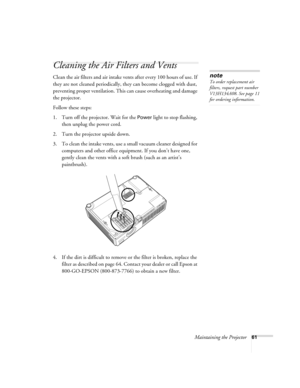 Page 61Maintaining the Projector61
Cleaning the Air Filters and Vents
Clean the air filters and air intake vents after every 100 hours of use. If 
they are not cleaned periodically, they can become clogged with dust, 
preventing proper ventilation. This can cause overheating and damage 
the projector. 
Follow these steps:
1. Turn off the projector. Wait for the 
Power light to stop flashing, 
then unplug the power cord.
2. Turn the projector upside down.
3. To clean the intake vents, use a small vacuum cleaner...