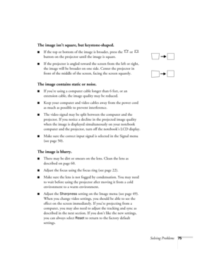 Page 75Solving Problems75
The image isn’t square, but keystone-shaped.
■If the top or bottom of the image is broader, press the   or   
button on the projector until the image is square.
■If the projector is angled toward the screen from the left or right, 
the image will be broader on one side. Center the projector in 
front of the middle of the screen, facing the screen squarely. 
The image contains static or noise.
■If you’re using a computer cable longer than 6 feet, or an 
extension cable, the image...