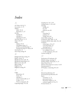 Page 95Index95
Index
A
A/V Mute, 30, 56, 72
Accessories, 11, 79
Adapter
audio, 10, 44
Macintosh, 11, 37
Air filter
cleaning, 61
ordering, 11
replacing, 62 to 64
Anti-theft device, 11, 15
Aspect ratio, 83
Audio
adapter, 10, 44
controlling volume, 31
problems, troubleshooting, 77
turning off (using A/V Mute), 30
Auto button, 24
Auto Setup setting, 50
B
Background Color setting, 54
Bands, vertical, 76
Blackboard color mode, 48
Blackboard, projecting on, 32
Blank screen, 18 to 20
Blurry image, 75
Brightness, 83...