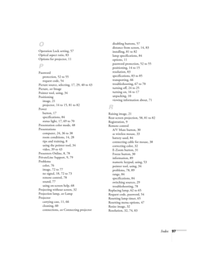 Page 97Index97
O
Operation Lock setting, 57
Optical aspect ratio, 83
Options for projector, 11
P
Password
protection, 52 to 55
request code, 54
Picture source, selecting, 17, 29, 40 to 43
Picture, see Image
Pointer tool, using, 34
Positioning
image, 21
projector, 14 to 15, 81 to 82
Power
button, 17
specifications, 84
status light, 17, 69 to 70
Presentation color mode, 48
Presentations
computer, 24, 36 to 38
room conditions, 14, 28
tips and training, 8
using the pointer tool, 34
video, 39 to 43
Presenters...