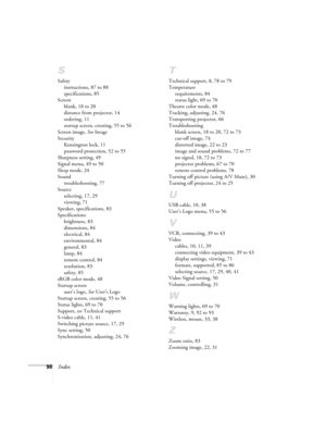 Page 9898Index
S
Safety
instructions, 87 to 88
specifications, 85
Screen
blank, 18 to 20
distance from projector, 14
ordering, 11
startup screen, creating, 55 to 56
Screen image, See Image
Security
Kensington lock, 11
password protection, 52 to 55
Sharpness setting, 49
Signal menu, 49 to 50
Sleep mode, 24
Sound
troubleshooting, 77
Source
selecting, 17, 29
viewing, 71
Speaker, specifications, 83
Specifications
brightness, 83
dimensions, 84
electrical, 84
environmental, 84
general, 83
lamp, 84
remote control, 84...