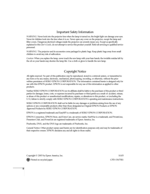 Page 2ii
Important Safety Information
WARNING: Never look into the projector lens when the lamp is turned on; the bright light can damage your eyes. 
Never let children look into the lens when it is on. Never open any cover on the projector, except the lamp and 
filter covers. Dangerous electrical voltages inside the projector can severely injure you. Except as specifically 
explained in this User’s Guide, do not attempt to service this product yourself. Refer all servicing to qualified service 
personnel....