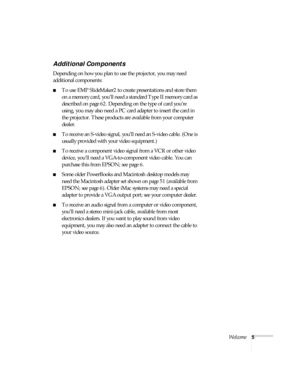 Page 11Welcome5
Additional Components
Depending on how you plan to use the projector, you may need 
additional components:
■To use EMP SlideMaker2 to create presentations and store them 
on a memory card, you’ll need a standard Type II memory card as 
described on page 62. Depending on the type of card you’re 
using, you may also need a PC card adapter to insert the card in 
the projector. These products are available from your computer 
dealer. 
■To receive an S-video signal, you’ll need an S-video cable. (One...