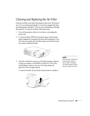 Page 101Maintaining the Projector95
Cleaning and Replacing the Air Filter
Clean the air filter on the side of the projector after every 100 hours of 
use. If it is not cleaned periodically, it can become clogged with dust, 
preventing proper ventilation. This can cause overheating and damage 
the projector. To clean the air filter, follow these steps:
1. Turn off the projector, allow it to cool down, and unplug the 
power cord.
2. To clean the filter, EPSON recommends using a small vacuum 
cleaner designed for...