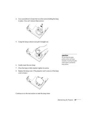 Page 103Maintaining the Projector97
4. Use a screwdriver to loosen the two silver screws holding the lamp 
in place. (You can’t remove these screws.)
5. Grasp the lamp as shown and pull it straight out.
6. Gently insert the new lamp. 
7. Once the lamp is fully inserted, tighten its screws.
8. Replace the lamp cover. (The projector won’t come on if the lamp 
cover is loose.)
Continue on to the next section to reset the lamp timer. 
caution
Do not touch the glass 
portion of the new lamp 
assembly. Touching the...