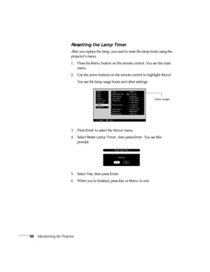 Page 10498Maintaining the Projector
Resetting the Lamp Timer
After you replace the lamp, you need to reset the lamp timer using the 
projector’s menu. 
1. Press the 
Menu button on the remote control. You see the main 
menu.
2. Use the arrow buttons on the remote control to highlight 
About. 
You see the lamp usage hours and other settings:
3. Press 
Enter to select the About menu.
4. Select 
Reset Lamp Timer, then press Enter. You see this 
prompt:
5. Select
 Yes, then press Enter.
6. When you’re finished,...