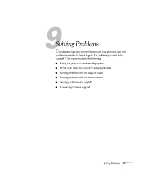 Page 107Solving Problems101
1
Solving Problems
This chapter helps you solve problems with your projector, and tells 
you how to contact technical support for problems you can’t solve 
yourself. This chapter explains the following:
■Using the projector’s on-screen help system
■What to do when the projector’s status lights flash
■Solving problems with the image or sound
■Solving problems with the remote control
■Solving problems with EasyMP
■Contacting technical support 