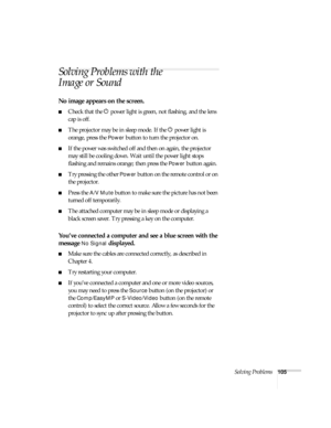 Page 111Solving Problems105
Solving Problems with the 
Image or Sound
No image appears on the screen.
■Check that the P power light is green, not flashing, and the lens 
cap is off. 
■The projector may be in sleep mode. If the P power light is 
orange, press the 
Power button to turn the projector on.
■If the power was switched off and then on again, the projector 
may still be cooling down. Wait until the power light stops 
flashing and remains orange; then press the 
Power button again.
■Try pressing the other...