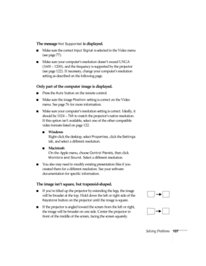 Page 113Solving Problems107
The message Not Supported is displayed.
■Make sure the correct Input Signal is selected in the Video menu 
(see page 77).
■Make sure your computer’s resolution doesn’t exceed UXGA 
(1600 
× 1200), and the frequency is supported by the projector 
(see page 122). If necessary, change your computer’s resolution 
setting as described on the following page. 
Only part of the computer image is displayed.
■Press the Auto button on the remote control.
■Make sure the image Position setting is...