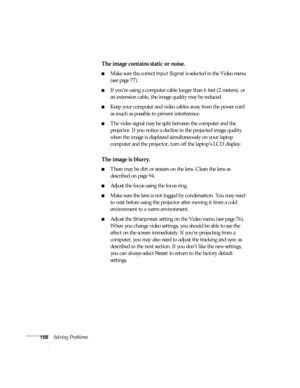 Page 114108Solving Problems
The image contains static or noise.
■Make sure the correct Input Signal is selected in the Video menu 
(see page 77).
■If you’re using a computer cable longer than 6 feet (2 meters), or 
an extension cable, the image quality may be reduced.
■Keep your computer and video cables away from the power cord 
as much as possible to prevent interference.
■The video signal may be split between the computer and the 
projector. If you notice a decline in the projected image quality 
when the...