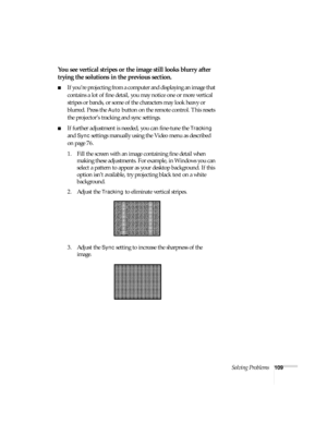 Page 115Solving Problems109
You see vertical stripes or the image still looks blurry after 
trying the solutions in the previous section.
■If you’re projecting from a computer and displaying an image that 
contains a lot of fine detail, you may notice one or more vertical 
stripes or bands, or some of the characters may look heavy or 
blurred. Press the 
Auto button on the remote control. This resets 
the projector’s tracking and sync settings.
■If further adjustment is needed, you can fine-tune the Tracking...