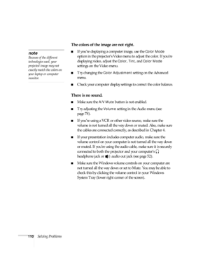 Page 116110Solving Problems
The colors of the image are not right.
■If you’re displaying a computer image, use the Color Mode 
option in the projector’s Video menu to adjust the color. If you’re 
displaying video, adjust the 
Color, Tint, and Color Mode 
settings on the Video menu.
■Try changing the Color Adjustment setting on the Advanced 
menu.
■Check your computer display settings to correct the color balance.
There is no sound.
■Make sure the A/V Mute button is not enabled.
■Try adjusting the Volume setting...