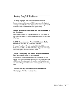 Page 117Solving Problems111
Solving EasyMP Problems 
An image displayed with EasyMP appears distorted.
Because of their resolution, some JPEG images cannot be displayed 
correctly. Some JPEG files from digital cameras cannot be previewed. 
Files with a high compression ratio may appear blurry.
In EMP SlideMaker, some PowerPoint files don’t appear in 
the file window.
EMP SlideMaker does not support PowerPoint 95. Files created in 
this version of PowerPoint must be opened and resaved in PowerPoint 
97 or later....