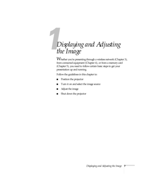 Page 13Displaying and Adjusting the Image7
1
Displaying and Adjusting 
the Image
Whether you’re presenting through a wireless network (Chapter 3), 
from connected equipment (Chapter 4), or from a memory card 
(Chapter 5), you need to follow certain basic steps to get your 
presentation up and running. 
Follow the guidelines in this chapter to: 
■Position the projector 
■Turn it on and select the image source
■Adjust the image
■Shut down the projector 