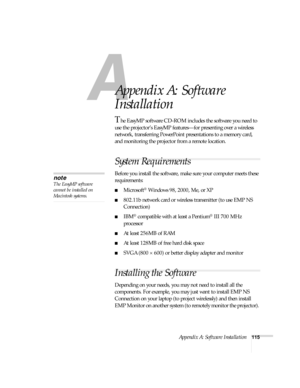 Page 121Appendix A: Software Installation115
A
Appendix A: Software 
Installation
The EasyMP software CD-ROM includes the software you need to 
use the projector’s EasyMP features—for presenting over a wireless 
network, transferring PowerPoint presentations to a memory card, 
and monitoring the projector from a remote location. 
System Requirements 
Before you install the software, make sure your computer meets these 
requirements: 
■Microsoft® Windows 98, 2000, Me, or XP
■802.11b network card or wireless...