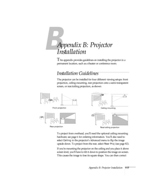 Page 123Appendix B: Projector Installation117
A
Appendix B: Projector 
Installation
This appendix provides guidelines on installing the projector in a 
permanent location, such as a theater or conference room.
Installation Guidelines
The projector can be installed for four different viewing setups: front 
projection, ceiling mounting, rear projection onto a semi-transparent 
screen, or rear/ceiling projection, as shown: 
To project from overhead, you’ll need the optional ceiling mounting 
hardware; see page 6...