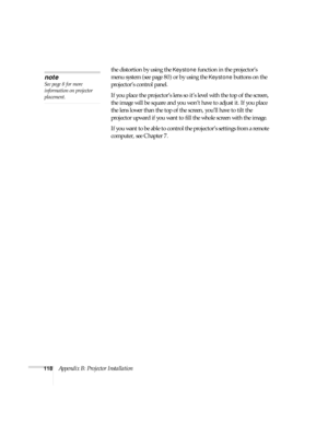 Page 124118Appendix B: Projector Installationthe distortion by using the 
Keystone function in the projector’s 
menu system (see page 80) or by using the 
Keystone buttons on the 
projector’s control panel. 
If you place the projector’s lens so it’s level with the top of the screen, 
the image will be square and you won’t have to adjust it. If you place 
the lens lower than the top of the screen, you’ll have to tilt the 
projector upward if you want to fill the whole screen with the image. 
If you want to be...