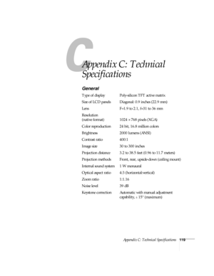 Page 125Appendix C: Technical Specifications119
A
Appendix C: Technical 
Specifications
General
Type of display Poly-silicon TFT active matrix
Size of LCD panels Diagonal: 0.9 inches (22.9 mm)
Lens F=1.9 to 2.1, f=31 to 36 mm
Resolution
(native format) 1024 × 768 pixels (XGA)
Color reproduction 24 bit, 16.8 million colors
Brightness 2000 lumens (ANSI)
Contrast ratio 400:1
Image size 30 to 300 inches
Projection distance 3.2 to 38.5 feet (0.96 to 11.7 meters)
Projection methods Front, rear, upside-down (ceiling...