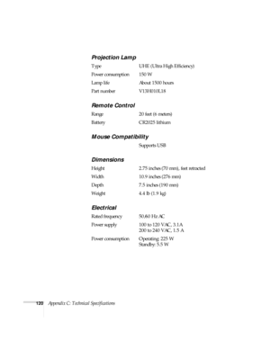 Page 126120Appendix C: Technical Specifications
Projection Lamp
Type UHE (Ultra High Efficiency)
Power consumption 150 W
Lamp life About 1500 hours
Part number V13H010L18
Remote Control
Range 20 feet (6 meters)
Battery CR2025 lithium
Mouse Compatibility
Supports USB
Dimensions
Height 2.75 inches (70 mm), feet retracted
Width 10.9 inches (276 mm)
Depth 7.5 inches (190 mm)
Weight 4.4 lb (1.9 kg)
Electrical
Rated frequency 50/60 Hz AC
Power supply 100 to 120 VAC, 3.1A
200 to 240 VAC, 1.5 A
Power consumption...