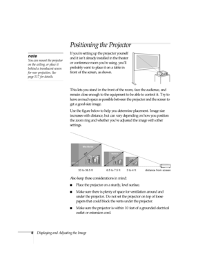 Page 148Displaying and Adjusting the Image
Positioning the Projector
If you’re setting up the projector yourself 
and it isn’t already installed in the theater 
or conference room you’re using, you’ll 
probably want to place it on a table in 
front of the screen, as shown.  
x art below
This lets you stand in the front of the room, face the audience, and 
remain close enough to the equipment to be able to control it. Try to 
leave as much space as possible between the projector and the screen to 
get a...