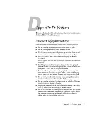 Page 131Appendix D: Notices125
A
Appendix D: Notices
This appendix includes safety instructions and other important information 
about your EPSON PowerLite projector.
Important Safety Instructions
Follow these safety instructions when setting up and using the projector:
■Do not place the projector on an unstable cart, stand, or table.
■Do not use the projector near water or sources of heat.
■Use the type of power source indicated on the projector. If you are not 
sure of the power available, consult your dealer...