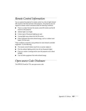 Page 133Appendix D: Notices127
Remote Control Information
You can operate the projector by remote control via a line-of-sight infrared 
(IR) receiver at the front and rear of the projector. The projector may not 
respond to remote control commands under the following conditions:
■There is an object between the remote control IR emitter and the IR 
receiver on the projector.
■Ambient light is too bright.
■Certain types of fluorescent lighting are used.
■A strong light source shines into the IR receiver.
■Other...