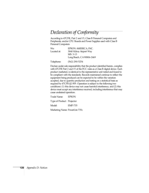 Page 134128Appendix D: Notices
Declaration of Conformity
According to 47CFR, Part 2 and 15, Class B Personal Computers and 
Peripherals; and/or CPU Boards and Power Supplies used with Class B 
Personal Computers
We: EPSON AMERICA, INC.
Located at: 3840 Kilroy Airport Way
MS: 3-13
Long Beach, CA 90806-2469
Telephone: (562) 290-5254
Declare under sole responsibility that the product identified herein, complies 
with 47CFR Part 2 and 15 of the FCC rules as a Class B digital device. Each 
product marketed, is...