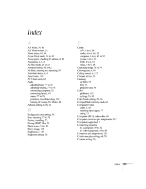 Page 139Index133
Index
A
A/V Mute, 79, 81
A/V Mute button, 24
About menu, 83, 98
Access Point mode, 34 to 42
Access point, checking IP address of, 41
Accessories, 6, 113
Ad Hoc mode, 29 to 33
Advanced menu, 81 to 82
Air filter, cleaning and replacing, 95
Anti-theft device, 6, 9
Aspect ratio, 119
ATA flash cards, 62
Audio
adjusting tone, 77 to 78
adjusting volume, 77 to 78
connecting computer, 52
connecting laptop, 49
menu, 77 to 78
problems, troubleshooting, 110
turning off (using A/V Mute), 24
Autorun setting,...