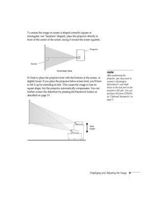 Page 15Displaying and Adjusting the Image9
To ensure the image on screen is shaped correctly (square or 
rectangular, not “keystone” shaped), place the projector directly in 
front of the center of the screen, facing it toward the screen squarely.
It’s best to place the projector level with the bottom of the screen, or 
slightly lower. If you place the projector below screen level, you’ll have 
to tilt it up by extending its feet. This causes the image to lose its 
square shape, but the projector automatically...