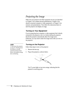 Page 1610Displaying and Adjusting the Image
Projecting the Image
Make sure your projector and other equipment are set up as described 
in Chapter 3 (for wireless network presentations), Chapter 4 (for 
directly connected computer or video equipment), or Chapter 5 (for 
memory card presentations). Then follow the instructions below to 
start the projector and display an image. 
Turning on Your Equipment
If you’re projecting from computer or video equipment that’s directly 
connected to the projector, turn it on...