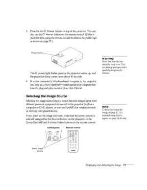 Page 17Displaying and Adjusting the Image11
3. Press the red P Power button on top of the projector. You can 
also use the P 
Power button on the remote control. (If this is 
your first time using the remote, be sure to remove the plastic tape 
as shown on page 22.)
The P power light flashes green as the projector warms up, and 
the projection lamp comes on in about 40 seconds. 
4. If you’ve connected a Windows-based computer to the projector, 
you may see a New Hardware Wizard saying your computer has 
found a...